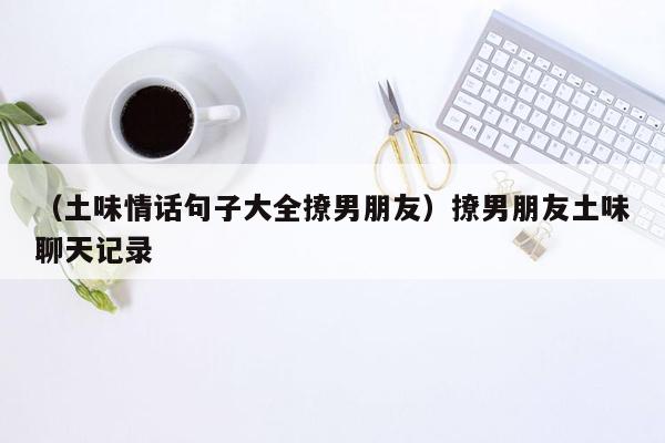 （土味情话句子大全撩男朋友）撩男朋友土味聊天记录