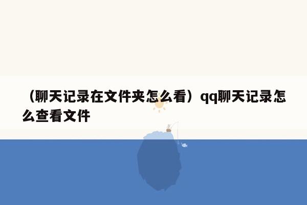 （聊天记录在文件夹怎么看）qq聊天记录怎么查看文件