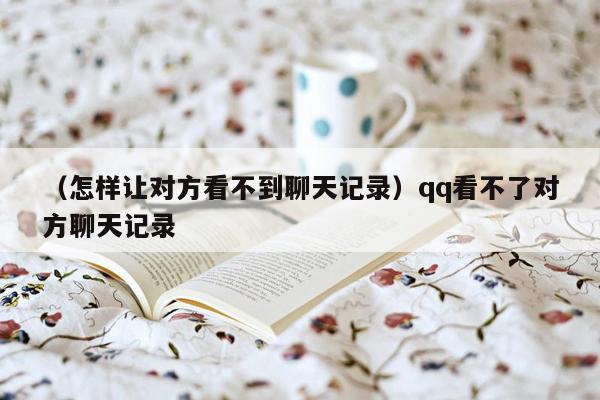 （怎样让对方看不到聊天记录）qq看不了对方聊天记录