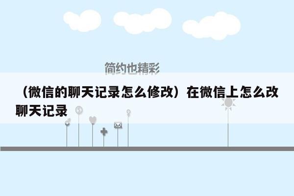 （微信的聊天记录怎么修改）在微信上怎么改聊天记录