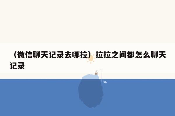 （微信聊天记录去哪拉）拉拉之间都怎么聊天记录