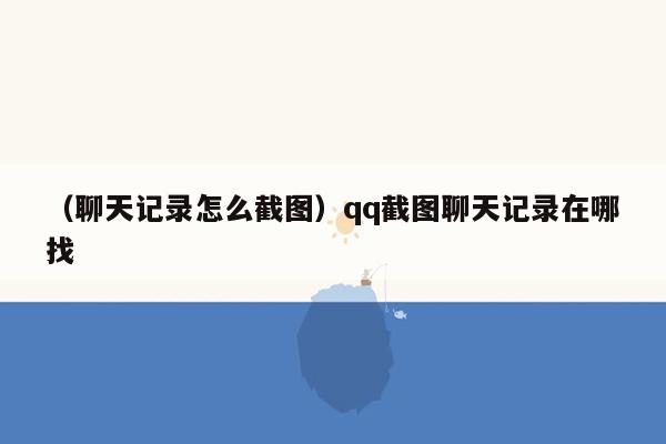 （聊天记录怎么截图）qq截图聊天记录在哪找