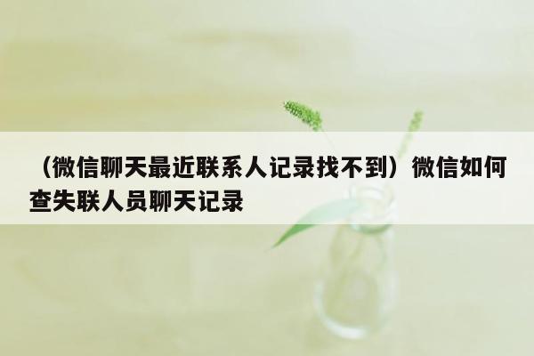 （微信聊天最近联系人记录找不到）微信如何查失联人员聊天记录