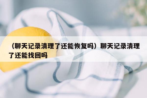 （聊天记录清理了还能恢复吗）聊天记录清理了还能找回吗