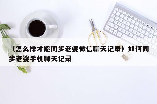 （怎么样才能同步老婆微信聊天记录）如何同步老婆手机聊天记录