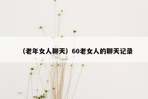 （老年女人聊天）60老女人的聊天记录