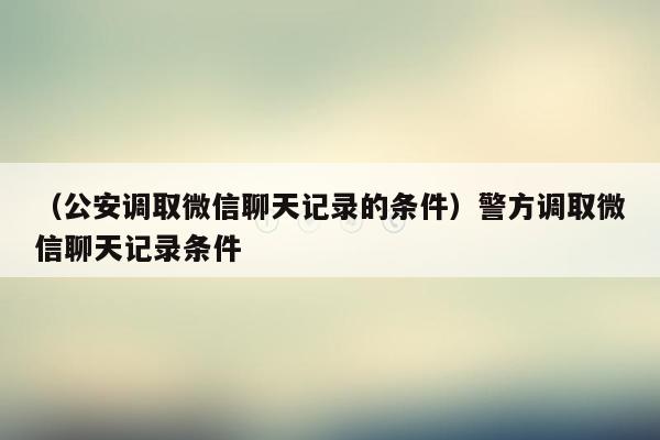 （公安调取微信聊天记录的条件）警方调取微信聊天记录条件