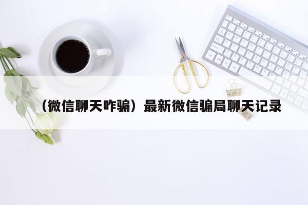 （微信聊天咋骗）最新微信骗局聊天记录