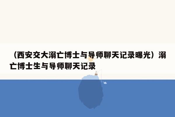 （西安交大溺亡博士与导师聊天记录曝光）溺亡博士生与导师聊天记录