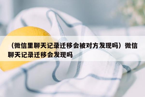 （微信里聊天记录迁移会被对方发现吗）微信聊天记录迁移会发现吗