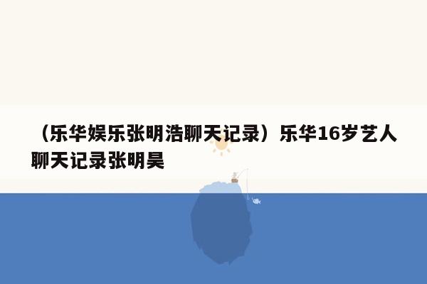 （乐华娱乐张明浩聊天记录）乐华16岁艺人聊天记录张明昊