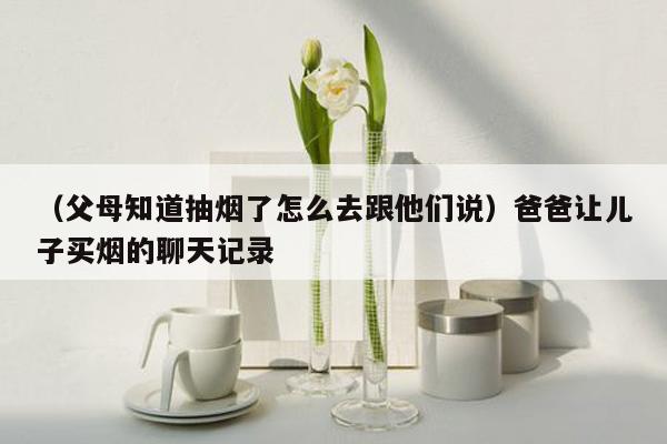 （父母知道抽烟了怎么去跟他们说）爸爸让儿子买烟的聊天记录