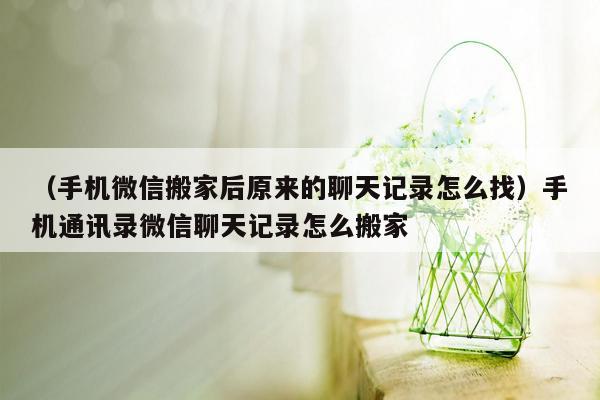 （手机微信搬家后原来的聊天记录怎么找）手机通讯录微信聊天记录怎么搬家