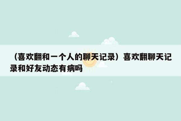 （喜欢翻和一个人的聊天记录）喜欢翻聊天记录和好友动态有病吗