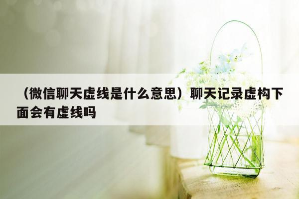 （微信聊天虚线是什么意思）聊天记录虚构下面会有虚线吗