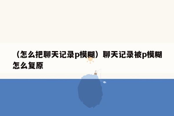 （怎么把聊天记录p模糊）聊天记录被p模糊怎么复原