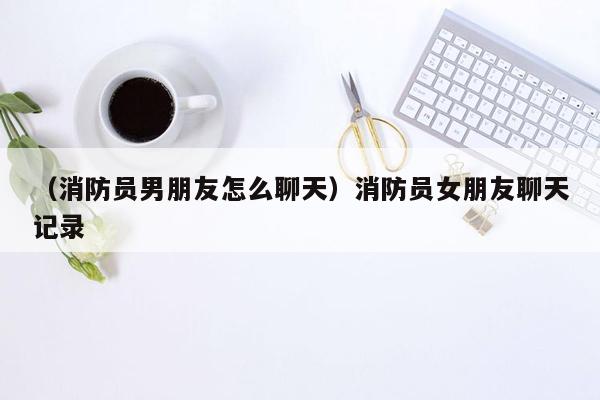 （消防员男朋友怎么聊天）消防员女朋友聊天记录