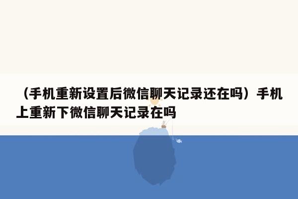 （手机重新设置后微信聊天记录还在吗）手机上重新下微信聊天记录在吗