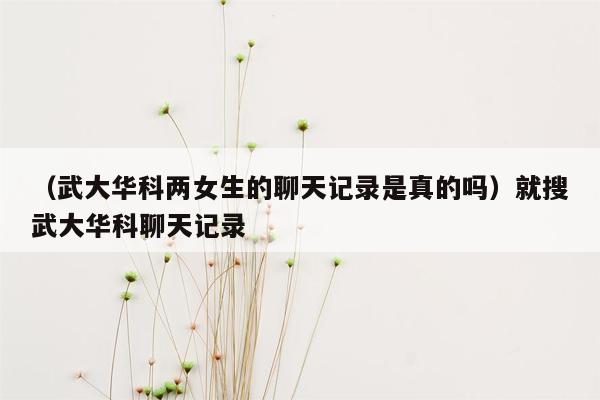 （武大华科两女生的聊天记录是真的吗）就搜武大华科聊天记录