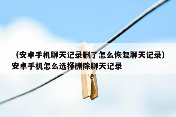 （安卓手机聊天记录删了怎么恢复聊天记录）安卓手机怎么选择删除聊天记录