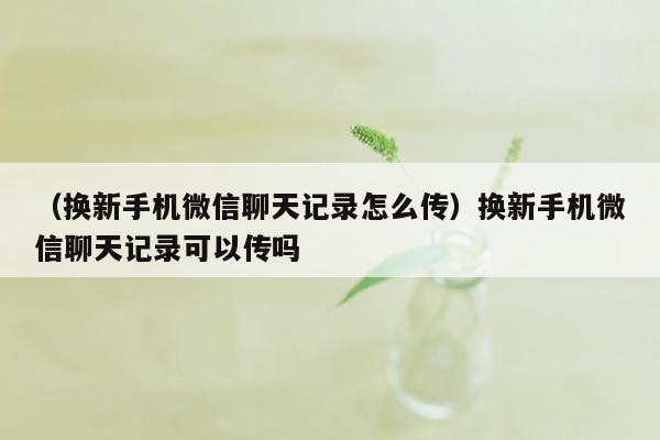 （换新手机微信聊天记录怎么传）换新手机微信聊天记录可以传吗