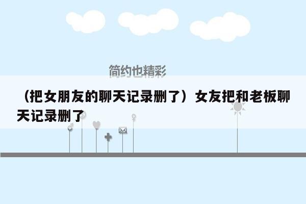 （把女朋友的聊天记录删了）女友把和老板聊天记录删了