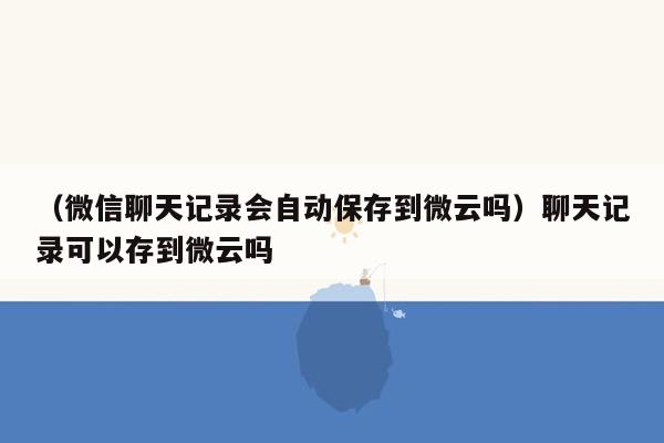 （微信聊天记录会自动保存到微云吗）聊天记录可以存到微云吗