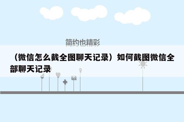 （微信怎么截全图聊天记录）如何截图微信全部聊天记录