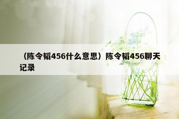 （陈令韬456什么意思）陈令韬456聊天记录