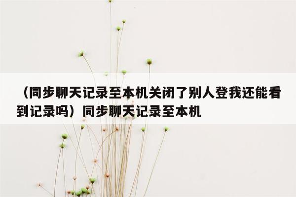 （同步聊天记录至本机关闭了别人登我还能看到记录吗）同步聊天记录至本机