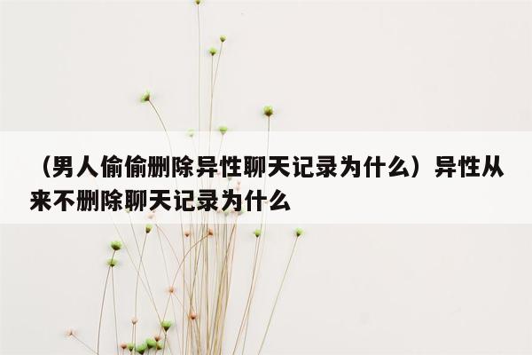 （男人偷偷删除异性聊天记录为什么）异性从来不删除聊天记录为什么