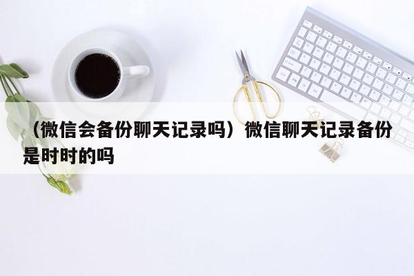 （微信会备份聊天记录吗）微信聊天记录备份是时时的吗