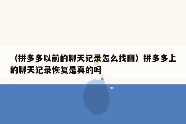 （拼多多以前的聊天记录怎么找回）拼多多上的聊天记录恢复是真的吗