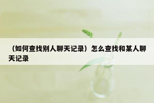 （如何查找别人聊天记录）怎么查找和某人聊天记录