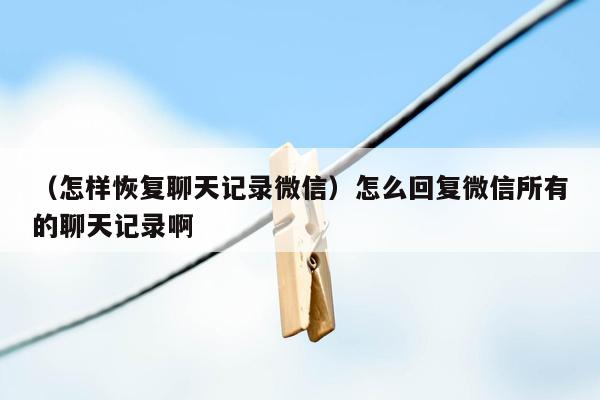 （怎样恢复聊天记录微信）怎么回复微信所有的聊天记录啊