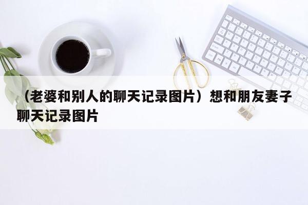 （老婆和别人的聊天记录图片）想和朋友妻子聊天记录图片