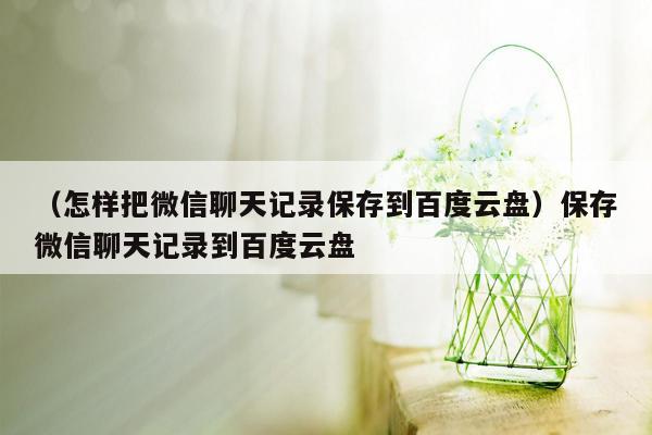 （怎样把微信聊天记录保存到百度云盘）保存微信聊天记录到百度云盘