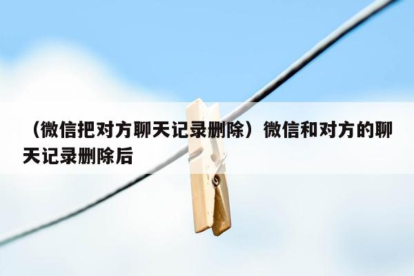 （微信把对方聊天记录删除）微信和对方的聊天记录删除后