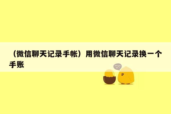 （微信聊天记录手帐）用微信聊天记录换一个手账