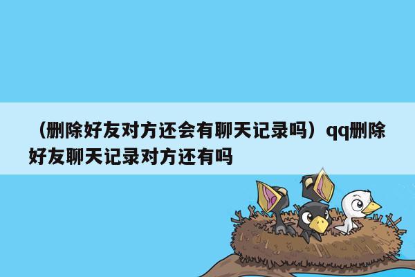 （删除好友对方还会有聊天记录吗）qq删除好友聊天记录对方还有吗