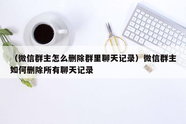 （微信群主怎么删除群里聊天记录）微信群主如何删除所有聊天记录