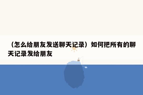 （怎么给朋友发送聊天记录）如何把所有的聊天记录发给朋友