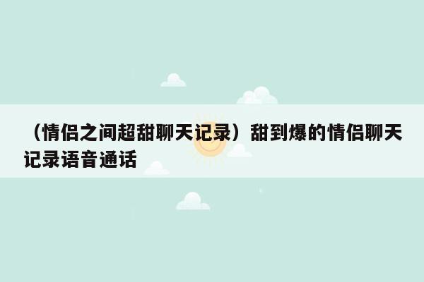 （情侣之间超甜聊天记录）甜到爆的情侣聊天记录语音通话