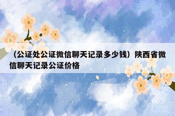 （公证处公证微信聊天记录多少钱）陕西省微信聊天记录公证价格