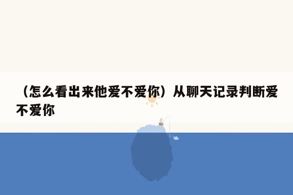 （怎么看出来他爱不爱你）从聊天记录判断爱不爱你