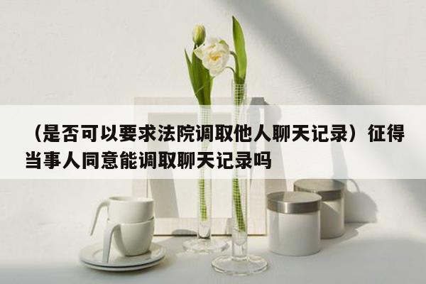 （是否可以要求法院调取他人聊天记录）征得当事人同意能调取聊天记录吗