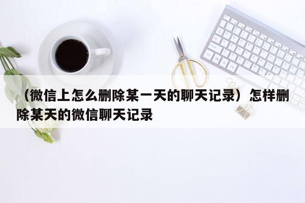 （微信上怎么删除某一天的聊天记录）怎样删除某天的微信聊天记录