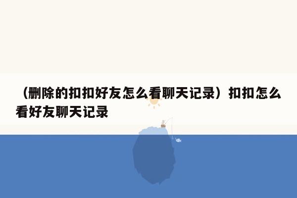 （删除的扣扣好友怎么看聊天记录）扣扣怎么看好友聊天记录