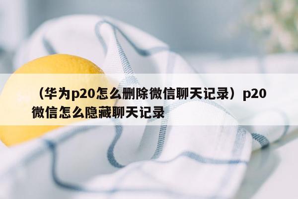 （华为p20怎么删除微信聊天记录）p20微信怎么隐藏聊天记录