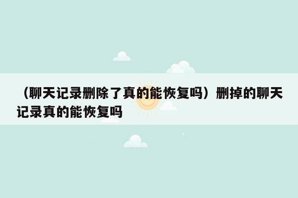 （聊天记录删除了真的能恢复吗）删掉的聊天记录真的能恢复吗